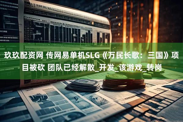 玖玖配资网 传网易单机SLG《万民长歌:三国》项目被砍 团队已经解散_开发_该游戏_转岗