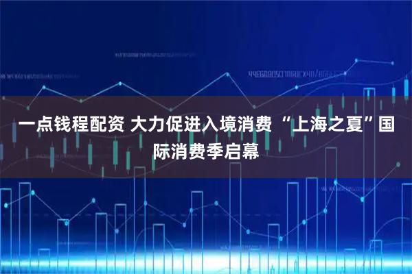一点钱程配资 大力促进入境消费 “上海之夏”国际消费季启幕
