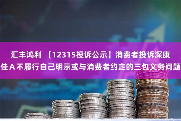 汇丰鸿利 【12315投诉公示】消费者投诉深康佳A不履行自己明示或与消费者约定的三包义务问题