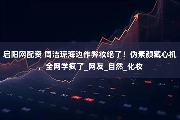 启阳网配资 周洁琼海边作弊妆绝了！伪素颜藏心机，全网学疯了_网友_自然_化妆