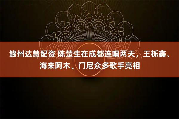 赣州达慧配资 陈楚生在成都连唱两天，王栎鑫、海来阿木、门尼众多歌手亮相