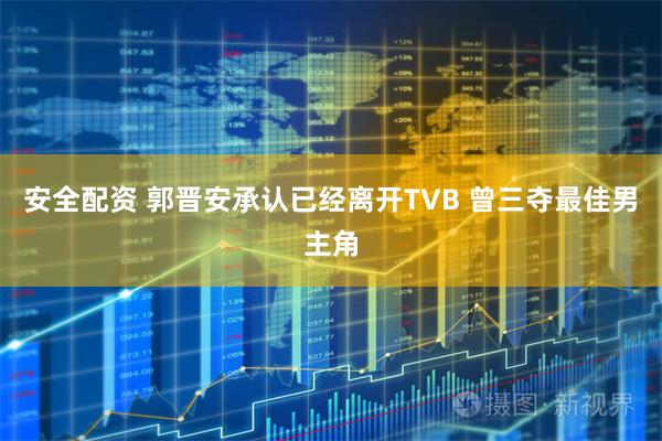安全配资 郭晋安承认已经离开TVB 曾三夺最佳男主角