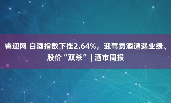 睿迎网 白酒指数下挫2.64%，迎驾贡酒遭遇业绩、股价“双杀” | 酒市周报