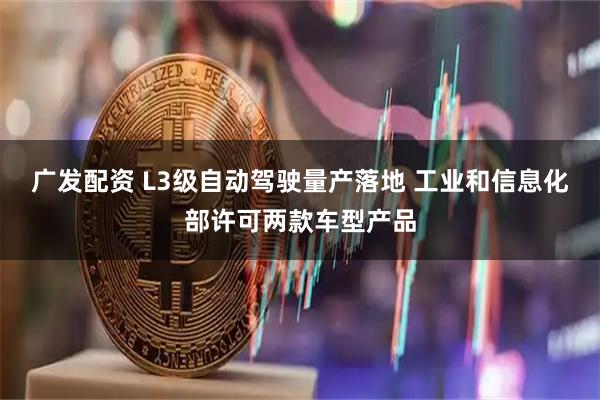 广发配资 L3级自动驾驶量产落地 工业和信息化部许可两款车型产品