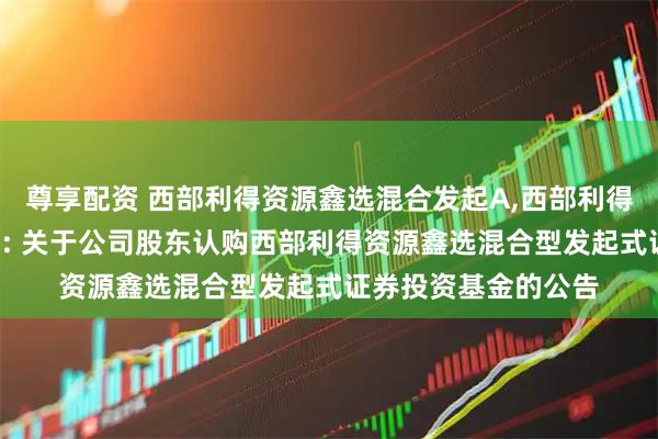 尊享配资 西部利得资源鑫选混合发起A,西部利得资源鑫选混合发起C: 关于公司股东认购西部利得资源鑫选混合型发起式证券投资基金的公告