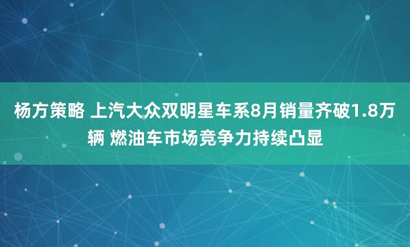 杨方策略 上汽大众双明星车系8月销量齐破1.8万辆 燃油车市场竞争力持续凸显