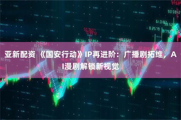 亚新配资 《国安行动》IP再进阶:广播剧拓维,AI漫剧解锁新视觉
